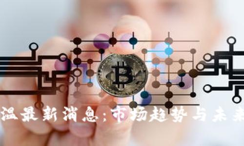 区块链降温最新消息：市场趋势与未来发展分析