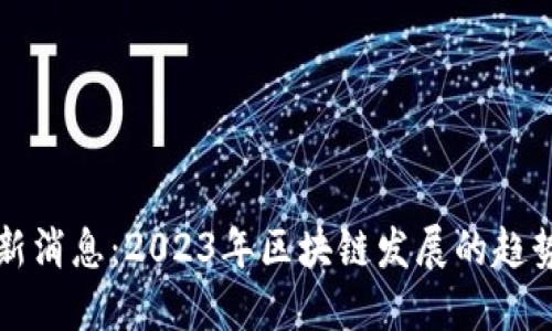 币圈最新消息：2023年区块链发展的趋势与机遇