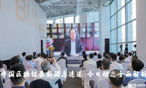 中国区块链最新消息速递：今日动态全面解析
